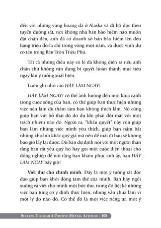 Success Through A Positive Mental Attitude - 168
đến với những vùng hoang dã ở Alaska và đi bộ dọc theo
tuyến đường sắt, nơi không nhà bán bảo hiểm nào muốn
đặt chân đến, anh đã có doanh số bán bảo hiểm lên đến
hàng triệu đô-la chỉ trong vòng một năm, và được vinh dự
có tên trong Bàn Tròn Triệu Phú.
Tất cả những điều này có lẽ đã không diễn ra nếu anh
chần chừ không vận dụng bí quyết hoàn thành mục tiêu
ngay khi ý tưởng xuất hiện.
Luôn ghi nhớ câu HÃY LÀM NGAY!
HÃY LÀM NGAY! có thể ảnh hưởng đến mọi khía cạnh
trong cuộc sống của bạn, có thể giúp bạn thực hiện những
việc nên làm dù thâm tâm bạn không thích lắm. Nó cũng
giúp bạn vứt bỏ thái độ do dự khi phải đối mặt với một
trách nhiệm nào đó. Ngoài ra, “khẩu quyết” này còn giúp
bạn làm những việc mình yêu thích, giúp bạn nắm bắt
những khoảnh khắc quý giá mà nếu để mất đi bạn sẽ không
bao giờ lấy lại được. Dù bạn dự định nói với một người thân
rằng bạn rất yêu quý họ hay gọi một cuộc điện thoại cho
đồng nghiệp để nói rằng bạn khâm phục anh ấy, bạn HÃY
LÀM NGAY bây giờ!
Viết thư cho chính mình. Đây là một ý tưởng rất độc
đáo giúp bạn khởi động tâm thế của mình. Bạn hãy ngồi
xuống và viết cho mình một bức thư, trong đó liệt kê những
việc bạn từng có ý định thực hiện, nhưng vẫn chưa làm vì
một lý do nào đó. Có thể đó là một việc riêng tư, một ý
 
