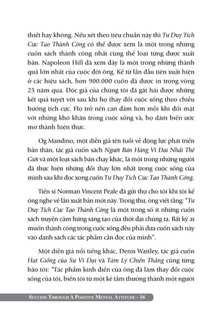 Success Through A Positive Mental Attitude - 16
thiết hay không. Nếu xét theo tiêu chuẩn này thì Tư Duy Tích
Cực Tạo Thành Công có thể được xem là một trong những
cuốn sách thành công nhất cùng thể loại từng được xuất
bản. Napoleon Hill đã xem đây là một trong những thành
quả lớn nhất của cuộc đời ông. Kể từ lần đầu tiên xuất hiện
ở các hiệu sách, hơn 900.000 cuốn đã được in trong vòng
25 năm qua. Độc giả của chúng tôi đã gặt hái được những
kết quả tuyệt vời sau khi họ thay đổi cuộc sống theo chiều
hướng tích cực. Họ trở nên can đảm hơn mỗi khi đối mặt
với những khó khăn trong cuộc sống và, họ dám biến ước
mơ thành hiện thực.
Og Mandino, một diễn giả tên tuổi về động lực phát triển
bản thân, tác giả cuốn sách Người Bán Hàng Vĩ Đại Nhất Thế
Giới và một loạt sách bán chạy khác, là một trong những người
đã thực hiện những đổi thay lớn nhất trong cuộc sống của
mình sau khi đọc xong cuốn Tư Duy Tích Cực Tạo Thành Công.
Tiến sĩ Norman Vincent Peale đã gửi thư cho tôi khi tôi kể
ông nghe về lần xuất bản mới này. Trong thư, ông viết rằng: “Tư
Duy Tích Cực Tạo Thành Công là một trong số ít những cuốn
sách truyền cảm hứng sáng tạo của thời đại chúng ta. Bất kỳ ai
muốn thành công trong cuộc sống đều phải đưa cuốn sách này
vào danh sách các tác phẩm cần đọc của mình”.
Một diễn giả nổi tiếng khác, Denis Waitley, tác giả cuốn
Hạt Giống của Sự Vĩ Đại và Tâm Lý Chiến Thắng cũng từng
bảo tôi: “Tác phẩm kinh điển của ông đã làm thay đổi cuộc
sống của tôi, biến tôi từ một kẻ tầm thường thành một người
 