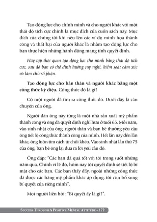 Success Through A Positive Mental Attitude - 172
Tạo động lực cho chính mình và cho người khác với một
thái độ tích cực chính là mục đích của cuốn sách này. Mục
đích của chúng tôi khi nêu lên các ví dụ minh họa thành
công và thất bại của người khác là nhằm tạo động lực cho
bạn thực hiện những hành động mang tính quyết định.
Hãy tập thói quen tạo động lực cho mình bằng thái độ tích
cực, sau đó bạn có thể định hướng suy nghĩ, kiểm soát cảm xúc
và làm chủ số phận.
Tạo động lực cho bản thân và người khác bằng một
công thức kỳ diệu. Công thức đó là gì?
Có một người đã tìm ra công thức đó. Dưới đây là câu
chuyện của ông.
Người đàn ông này từng là một nhà sản xuất mỹ phẩm
thành công và ông đã quyết định nghỉ hưu ở tuổi 65. Mỗi năm,
vào sinh nhật của ông, người thân và bạn bè thường yêu cầu
ông tiết lộ công thức thành công của mình. Hết lần này đến lần
khác, ông luôn tìm cách từ chối khéo. Vào sinh nhật lần thứ 75
của ông, bạn bè ông lại đưa ra lời yêu cầu đó.
Ông đáp: “Các bạn đã quá tốt với tôi trong suốt những
năm qua. Chính vì lẽ đó, hôm nay tôi quyết định sẽ tiết lộ bí
mật cho các bạn. Các bạn thấy đấy, ngoài những công thức
đã được các hãng mỹ phẩm khác áp dụng, tôi còn bổ sung
bí quyết của riêng mình”.
Mọi người liền hỏi: “Bí quyết ấy là gì?”.
 