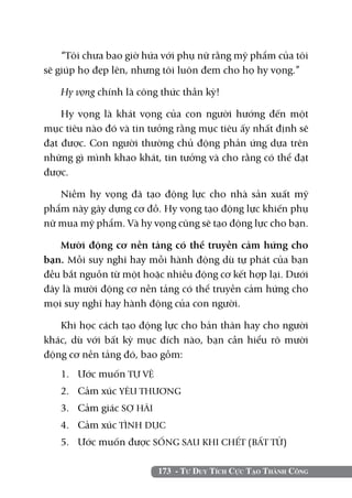 173 - Tư Duy Tích Cực Tạo Thành Công
“Tôi chưa bao giờ hứa với phụ nữ rằng mỹ phẩm của tôi
sẽ giúp họ đẹp lên, nhưng tôi luôn đem cho họ hy vọng.”
Hy vọng chính là công thức thần kỳ!
Hy vọng là khát vọng của con người hướng đến một
mục tiêu nào đó và tin tưởng rằng mục tiêu ấy nhất định sẽ
đạt được. Con người thường chủ động phản ứng dựa trên
những gì mình khao khát, tin tưởng và cho rằng có thể đạt
được.
Niềm hy vọng đã tạo động lực cho nhà sản xuất mỹ
phẩm này gây dựng cơ đồ. Hy vọng tạo động lực khiến phụ
nữ mua mỹ phẩm. Và hy vọng cũng sẽ tạo động lực cho bạn.
Mười động cơ nền tảng có thể truyền cảm hứng cho
bạn. Mỗi suy nghĩ hay mỗi hành động dù tự phát của bạn
đều bắt nguồn từ một hoặc nhiều động cơ kết hợp lại. Dưới
đây là mười động cơ nền tảng có thể truyền cảm hứng cho
mọi suy nghĩ hay hành động của con người.
Khi học cách tạo động lực cho bản thân hay cho người
khác, dù với bất kỳ mục đích nào, bạn cần hiểu rõ mười
động cơ nền tảng đó, bao gồm:
1. 	 Ước muốn TỰ VỆ
2. 	 Cảm xúc YÊU THƯƠNG
3. 	 Cảm giác SỢ HÃI
4. 	 Cảm xúc TÌNH DỤC
5. 	 Ước muốn được SỐNG SAU KHI CHẾT (BẤT TỬ)
 