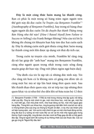 175 - Tư Duy Tích Cực Tạo Thành Công
Đây là một công thức luôn mang lại thành công.
Bạn có phải là một trong số hàng trăm ngàn người trên
thế giới này đã đọc cuốn Tự Truyện của Benjamin Franklin(*)
(Autobiography of Benjamin Franklin), hay trong số hàng chục
ngàn người đã đọc cuốn Tôi đã chuyển Bại thành Thắng trong
Bán Hàng như thế nào? (How I Raised Myself from Failure to
Success in Selling) của Frank Bettger không? Nếu câu trả lời là
không thì chúng tôi khuyên bạn hãy tìm đọc hai cuốn sách
ấy. Đây là những cuốn sách giới thiệu công thức luôn mang
lại thành công mỗi khi được áp dụng với thái độ tích cực.
Trong cuốn tự truyện của mình, Franklin kể rằng ông
đã nỗ lực giúp đỡ “anh bạn” mang tên Benjamin Franklin,
cũng như người quan trọng nhất trong cuộc sống đang
muốn giúp đỡ bạn vậy. Ông viết (theo ngôn ngữ hiện đại):
“Dự định của tôi là tập tất cả những đức tính này. Tôi
cho rằng tốt hơn cả là không nên cố gắng ôm đồm tất cả
cùng một lúc mà sẽ tập lần lượt từng thói quen một. Sau
khi thành thạo thói quen này, tôi sẽ tiếp tục tập những thói
quen khác và cứ như thế cho đến khi sở hữu toàn bộ 12 thói
(*) Benjamin Franklin (1706 - 1790) là một trong những nhà lập quốc nổi tiếng
nhất của Mỹ. Ông là một chính trị gia, một nhà khoa học, một tác giả, một thợ
in, một triết gia, một nhà phát minh, nhà hoạt động xã hội, một nhà ngoại giao
hàng đầu. Trong lĩnh vực khoa học, ông là gương mặt điển hình của lịch sử vật lý
vì những khám phá của ông và những lý thuyết về điện, ví dụ như các khám phá
về hiện tượng sấm, sét. Với vai trò một chính trị gia và một nhà hoạt động xã hội,
ông đã đưa ra ý tưởng về một nước Mỹ và với vai trò một nhà ngoại giao trong
thời kỳ Cách mạng Mỹ, ông đã làm cho liên minh là Pháp giúp đỡ để có thể giành
độc lập. Ông là người sớm đề xướng về sự thống nhất của các thuộc địa. Các sử
gia gọi ông là “Người Mỹ đầu tiên”.
 