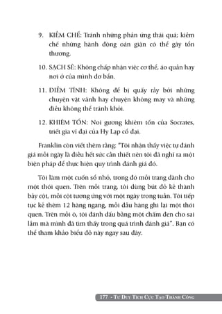 177 - Tư Duy Tích Cực Tạo Thành Công
9. 	 KIỀM CHẾ: Tránh những phản ứng thái quá; kiềm
chế những hành động oán giận có thể gây tổn
thương.
10. 	SẠCH SẼ: Không chấp nhận việc cơ thể, áo quần hay
nơi ở của mình dơ bẩn.
11.	ĐIỀM TĨNH: Không để bị quấy rầy bởi những
chuyện vặt vãnh hay chuyện không may và những
điều không thể tránh khỏi.
12.	KHIÊM TỐN: Noi gương khiêm tốn của Socrates,
triết gia vĩ đại của Hy Lạp cổ đại.
Franklin còn viết thêm rằng: “Tôi nhận thấy việc tự đánh
giá mỗi ngày là điều hết sức cần thiết nên tôi đã nghĩ ra một
biện pháp để thực hiện quy trình đánh giá đó.
Tôi làm một cuốn sổ nhỏ, trong đó mỗi trang dành cho
một thói quen. Trên mỗi trang, tôi dùng bút đỏ kẻ thành
bảy cột, mỗi cột tương ứng với một ngày trong tuần. Tôi tiếp
tục kẻ thêm 12 hàng ngang, mỗi đầu hàng ghi lại một thói
quen. Trên mỗi ô, tôi đánh dấu bằng một chấm đen cho sai
lầm mà mình đã tìm thấy trong quá trình đánh giá”. Bạn có
thể tham khảo biểu đồ này ngay sau đây.
 