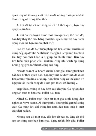 179 - Tư Duy Tích Cực Tạo Thành Công
quen duy nhất trong suốt tuần và để những thói quen khác
được củng cố trong tiềm thức.
3. Khi đã tự soi xét xong tất cả 12 thói quen, bạn hãy
quay lại từ đầu.
4. Khi đã rèn luyện được một thói quen cụ thể nào đó,
bạn hãy thay thế một bằng một thói quen, thái độ hay hành
động mới mà bạn muốn phát triển.
Giờ thì bạn đã biết biện pháp mà Benjamin Franklin sử
dụng để giúp đỡ cho “anh bạn” mang tên Benjamin Franklin
kia, hay nói cách khác là tự giúp đỡ chính mình. Bạn hãy
tìm hiểu biện pháp của Franklin, cũng như cách áp dụng
những nguyên tắc thành công của ông.
Nếu đã có một kế hoạch cụ thể nhưng lại không biết nên
bắt đầu từ thói quen nào, bạn hãy thử 12 đức tính đã được
Benjamin Franklink sử dụng, hoặc bạn cũng có thể chọn 17
nguyên tắc thành công đã được giới thiệu ở Chương 2.
Tiếp theo, chúng ta hãy xem câu chuyện của người đàn
ông sản xuất ra bàn chải Fuller đầu tiên.
Alfred C. Fuller xuất thân từ một gia đình nông dân
nghèo ở Nova Scotia. Al dường như không thể giữ nổi công
việc của mình khi chỉ trong hai năm đầu tiên, ông bị mất
việc đến ba lần.
Nhưng sau đó một thay đổi lớn đã xảy ra. Ông đã thử
sức với công việc bán bàn chải. Ngay từ khi bắt đầu, Fuller
 