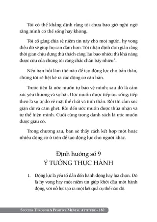Success Through A Positive Mental Attitude - 182
Tôi có thể khẳng định rằng tôi chưa bao giờ nghi ngờ
rằng mình có thể sống hay không.
Tôi cố gắng chia sẻ niềm tin này cho mọi người, hy vọng
điều đó sẽ giúp họ can đảm hơn. Tôi nhận định đơn giản rằng
thời gian chịu đựng thử thách càng lâu bao nhiêu thì khả năng
được cứu của chúng tôi càng chắc chắn bấy nhiêu”.
Nếu bạn hỏi làm thế nào để tạo động lực cho bản thân,
chúng tôi sẽ liệt kê ra các động cơ căn bản.
Trước tiên là ước muốn tự bảo vệ mình; sau đó là cảm
xúc yêu thương và sợ hãi. Ước muốn được tiếp tục sống; tiếp
theo là sự tự do về mặt thể chất và tinh thần. Rồi thì cảm xúc
giận dữ và căm ghét. Rồi đến ước muốn được thừa nhận và
tự thể hiện mình. Cuối cùng trong danh sách là ước muốn
được giàu có.
Trong chương sau, bạn sẽ thấy cách kết hợp một hoặc
nhiều động cơ ở trên để tạo động lực cho người khác.
Định hướng số 9
Ý TƯỞNG THỰC HÀNH
1. 	 Động lực là yếu tố dẫn đến hành động hay lựa chọn. Đó
là hy vọng hay một niềm tin giúp khởi đầu một hành
động, với nỗ lực tạo ra một kết quả cụ thể nào đó.
 