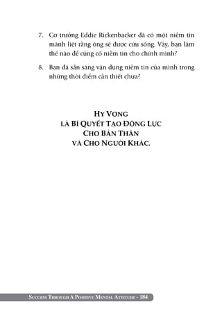 Success Through A Positive Mental Attitude - 184
7. 	 Cơ trưởng Eddie Rickenbacker đã có một niềm tin
mãnh liệt rằng ông sẽ được cứu sống. Vậy, bạn làm
thế nào để củng cố niềm tin cho chính mình?
8. 	 Bạn đã sẵn sàng vận dụng niềm tin của mình trong
những thời điểm cần thiết chưa?
HY VỌNG
LÀ BÍ QUYẾT TẠO ĐỘNG LỰC
CHO BẢN THÂN
VÀ CHO NGƯỜI KHÁC.
 