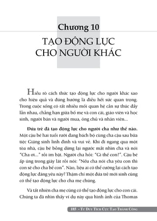 185 - Tư Duy Tích Cực Tạo Thành Công
Chương 10
TẠO ĐỘNG LỰC
CHO NGƯỜI KHÁC
Hiểu rõ cách thức tạo động lực cho người khác sao
cho hiệu quả và đúng hướng là điều hết sức quan trọng.
Trong cuộc sống có rất nhiều mối quan hệ cần sự thúc đẩy
lẫn nhau, chẳng hạn giữa bố mẹ và con cái, giáo viên và học
sinh, người bán và người mua, ông chủ và nhân viên...
Đứa trẻ đã tạo động lực cho người cha như thế nào.
Một cậu bé hai tuổi rưỡi đang bách bộ cùng cha cậu sau bữa
tiệc Giáng sinh linh đình và vui vẻ. Khi đi ngang qua một
tòa nhà, cậu bé bỗng dừng lại ngước mắt nhìn cha và nói
“Cha ơi...” rồi im bặt. Người cha hỏi: “Gì thế con?”. Cậu bé
ấp úng trong giây lát rồi nói: “Nếu cha nói cha yêu con thì
con sẽ cho cha bế con”. Nào, liệu ai có thể cưỡng lại cách tạo
động lực đáng yêu này? Thậm chí một đứa trẻ mới sinh cũng
có thể tạo động lực cho cha mẹ chúng.
Và tất nhiên cha mẹ cũng có thể tạo động lực cho con cái.
Chúng ta đã nhìn thấy ví dụ này qua hình ảnh của Thomas
 