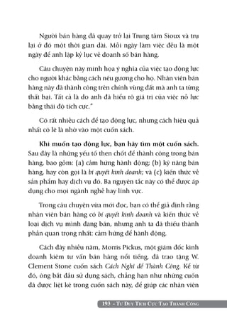 193 - Tư Duy Tích Cực Tạo Thành Công
Người bán hàng đã quay trở lại Trung tâm Sioux và trụ
lại ở đó một thời gian dài. Mỗi ngày làm việc đều là một
ngày để anh lập kỷ lục về doanh số bán hàng.
Câu chuyện này minh họa ý nghĩa của việc tạo động lực
cho người khác bằng cách nêu gương cho họ. Nhân viên bán
hàng này đã thành công trên chính vùng đất mà anh ta từng
thất bại. Tất cả là do anh đã hiểu rõ giá trị của việc nỗ lực
bằng thái độ tích cực.”
Có rất nhiều cách để tạo động lực, nhưng cách hiệu quả
nhất có lẽ là nhờ vào một cuốn sách.
Khi muốn tạo động lực, bạn hãy tìm một cuốn sách.
Sau đây là những yếu tố then chốt để thành công trong bán
hàng, bao gồm: (a) cảm hứng hành động; (b) kỹ năng bán
hàng, hay còn gọi là bí quyết kinh doanh; và (c) kiến thức về
sản phẩm hay dịch vụ đó. Ba nguyên tắc này có thể được áp
dụng cho mọi ngành nghề hay lĩnh vực.
Trong câu chuyện vừa mới đọc, bạn có thể giả định rằng
nhân viên bán hàng có bí quyết kinh doanh và kiến thức về
loại dịch vụ mình đang bán, nhưng anh ta đã thiếu thành
phần quan trọng nhất: cảm hứng để hành động.
Cách đây nhiều năm, Morris Pickus, một giám đốc kinh
doanh kiêm tư vấn bán hàng nổi tiếng, đã trao tặng W.
Clement Stone cuốn sách Cách Nghĩ để Thành Công. Kể từ
đó, ông bắt đầu sử dụng sách, chẳng hạn như những cuốn
đã được liệt kê trong cuốn sách này, để giúp các nhân viên
 
