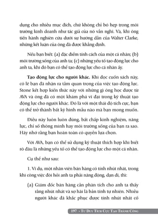 197 - Tư Duy Tích Cực Tạo Thành Công
dụng cho nhiều mục đích, chứ không chỉ bó hẹp trong môi
trường kinh doanh như tác giả của nó vẫn nghĩ. Và, khi ông
tiến hành nghiên cứu dưới sự hướng dẫn của Walter Clarke,
những kết luận của ông đã được khẳng định.
Nếu bạn biết: (a) đặc điểm tính cách của một cá nhân; (b)
môi trường sống của anh ta; (c) những yếu tố tạo động lực cho
anh ta, khi đó bạn có thể tạo động lực cho cá nhân ấy.
Tạo động lực cho người khác. Khi đọc cuốn sách này,
có lẽ bạn đã nhận ra tầm quan trọng của việc tạo động lực.
Stone kết hợp kiến thức này với những gì ông học được từ
AVA và ông đã có một khám phá vĩ đại trong kỹ thuật tạo
động lực cho người khác. Đó là với một thái độ tích cực, bạn
có thể trở thành bất kỳ hình mẫu nào mà bạn mong muốn.
Điều này luôn luôn đúng, bất chấp kinh nghiệm, năng
lực, chỉ số thông minh hay môi trường sống của bạn ra sao.
Hãy nhớ rằng bạn hoàn toàn có quyền lựa chọn.
Với AVA, bạn có thể sử dụng kỹ thuật thích hợp khi biết
rõ đâu là những yếu tố có thể tạo động lực cho một cá nhân.
Cụ thể như sau:
1. Ví dụ, một nhân viên bán hàng có tính nhút nhát, trong
khi công việc đòi hỏi anh ta phải năng động, dạn dĩ, thì:
(a) 	Giám đốc bán hàng cần phân tích cho anh ta thấy
rằng nhút nhát và sợ hãi là bản tính tự nhiên. Nhiều
người khác đã khắc phục được tính nhút nhát cố
 