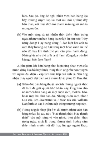 Success Through A Positive Mental Attitude - 198
hữu. Sau đó, ông đề nghị nhân viên bán hàng kia
hãy thường xuyên lặp lại một câu nói tự thúc đẩy
bản thân, với mục đích trở thành mẫu người anh ta
mong muốn.
(b)	Vào mỗi sáng và tại nhiều thời điểm khác trong
ngày, nhân viên bán hàng kia sẽ lặp lại câu nói: “Hãy
năng động! Hãy năng động!”, đặc biệt khi anh ta
cảm thấy lo lắng, sợ hãi trong một hoàn cảnh cụ thể
nào đó hay khi tình thế yêu cầu phải hành động.
Những lúc như thế, anh ta sẽ hành động dựa trên lời
kêu gọi Hãy Làm Ngay!
2. Khi giám đốc bán hàng phát hiện rằng nhân viên của
mình đang lừa dối hay thiếu trung thực, ông cần nói chuyện
với người đại diện – cấp trên trực tiếp của anh ta. Nếu ông
nhận thấy người đại diện có ý muốn khắc phục lỗi lầm, thì:
(a) Giám đốc bán hàng thuật lại cách những người khác
đã làm để giải quyết khó khăn này. Ông trao cho
nhân viên bán hàng kia một cuốn sách, một bài báo,
hoặc một bài thơ nào đó. Những cuốn sách như I
Can của Ben Sweetland và I Dare You của William
Danforth sẽ đặc biệt hữu ích trong trường hợp này.
(b) Tương tự giải pháp (b) ở ví dụ trước, nhân viên bán
hàng sẽ lặp lại câu nói: “Hãy thành thật! Hãy thành
thật!” vào mỗi sáng và vào nhiều thời điểm khác
trong ngày, nhất là trong những tình huống cảm
thấy mình muốn nói dối hay lừa gạt người khác.
 