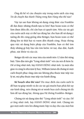 Success Through A Positive Mental Attitude - 200
Ông đã kể về câu chuyện này trong cuốn sách của ông
Tôi đã chuyển Bại thành Thắng trong Bán Hàng như thế nào?
Vậy tại sao bạn không sử dụng công thức của Franklin
để đạt được những thành tựu to lớn? Bạn hoàn toàn có thể
làm được điều đó, chỉ cần bạn có quyết tâm. Nếu các tác giả
của cuốn sách này có thể tạo động lực cho bạn để sử dụng ý
tưởng đó thì cũng giống như Bettger, bạn hoàn toàn có thể
đứng lên từ thất bại và vươn đến thành công. Hoặc thông
qua việc sử dụng biện pháp của Franklin, bạn có thể tìm
thấy những gì bấy lâu vẫn tìm kiếm: trí tuệ, đạo đức, hạnh
phúc, sức khỏe và của cải.
Bettger đã viết các mục tiêu của mình trên 12 tấm thẻ riêng
biệt. Tấm đầu tiên ghi “Lòng nhiệt tình” với câu nói đi kèm là:
Để có lòng nhiệt tình, hãy HÀNH ĐỘNG nhiệt tình. Là một nhà
giáo và cũng là nhà tâm lý học, William James đã chứng tỏ một
cách thuyết phục rằng cảm xúc không phụ thuộc trực tiếp vào
lý trí, mà phụ thuộc trực tiếp vào hành động.
Kế hoạch như thế nào? Do mục đích của cuốn sách là
để bạn tự giúp mình và do các tác giả muốn bạn phải bắt tay
vào hành động, nên chúng tôi sẽ minh họa cách chúng tôi đã
làm để tạo động lực, thông qua Hệ thống Franklin–Bettger.
Chúng tôi sử dụng tấm thẻ “Lòng nhiệt tình” và câu: Để
có lòng nhiệt tình, hãy HÀNH ĐỘNG nhiệt tình. Chúng tôi
gọi một sinh viên lên đứng trước lớp và dạy cho cậu một bài
 