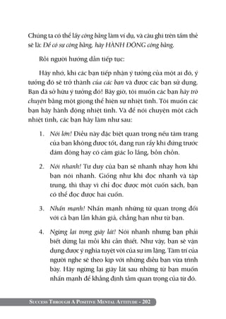 Success Through A Positive Mental Attitude - 202
Chúng ta có thể lấy công bằng làm ví dụ, và câu ghi trên tấm thẻ
sẽ là: Để có sự công bằng, hãy HÀNH ĐỘNG công bằng.
Rồi người hướng dẫn tiếp tục:
Hãy nhớ, khi các bạn tiếp nhận ý tưởng của một ai đó, ý
tưởng đó sẽ trở thành của các bạn và được các bạn sử dụng.
Bạn đã sở hữu ý tưởng đó! Bây giờ, tôi muốn các bạn hãy trò
chuyện bằng một giọng thể hiện sự nhiệt tình. Tôi muốn các
bạn hãy hành động nhiệt tình. Và để nói chuyện một cách
nhiệt tình, các bạn hãy làm như sau:
1. 	 Nói lớn! Điều này đặc biệt quan trọng nếu tâm trạng
của bạn không được tốt, đang run rẩy khi đứng trước
đám đông hay có cảm giác lo lắng, bồn chồn.
2. 	 Nói nhanh! Tư duy của bạn sẽ nhanh nhạy hơn khi
bạn nói nhanh. Giống như khi đọc nhanh và tập
trung, thì thay vì chỉ đọc được một cuốn sách, bạn
có thể đọc được hai cuốn.
3. 	 Nhấn mạnh! Nhấn mạnh những từ quan trọng đối
với cả bạn lẫn khán giả, chẳng hạn như từ bạn.
4. 	 Ngừng lại trong giây lát! Nói nhanh nhưng bạn phải
biết dừng lại mỗi khi cần thiết. Như vậy, bạn sẽ vận
dụng được ý nghĩa tuyệt vời của sự im lặng. Tâm trí của
người nghe sẽ theo kịp với những điều bạn vừa trình
bày. Hãy ngừng lại giây lát sau những từ bạn muốn
nhấn mạnh để khẳng định tầm quan trọng của từ đó.
 