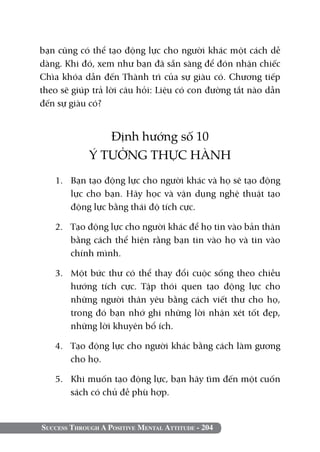 Success Through A Positive Mental Attitude - 204
bạn cũng có thể tạo động lực cho người khác một cách dễ
dàng. Khi đó, xem như bạn đã sẵn sàng để đón nhận chiếc
Chìa khóa dẫn đến Thành trì của sự giàu có. Chương tiếp
theo sẽ giúp trả lời câu hỏi: liệu có con đường tắt nào dẫn
đến sự giàu có?
Định hướng số 10
Ý TƯỞNG THỰC HÀNH
1. 	 Bạn tạo động lực cho người khác và họ sẽ tạo động
lực cho bạn. Hãy học và vận dụng nghệ thuật tạo
động lực bằng thái độ tích cực.
2. 	 Tạo động lực cho người khác để họ tin vào bản thân
bằng cách thể hiện rằng bạn tin vào họ và tin vào
chính mình.
3. 	 Một bức thư có thể thay đổi cuộc sống theo chiều
hướng tích cực. Tập thói quen tạo động lực cho
những người thân yêu bằng cách viết thư cho họ,
trong đó bạn nhớ ghi những lời nhận xét tốt đẹp,
những lời khuyên bổ ích.
4. 	 Tạo động lực cho người khác bằng cách làm gương
cho họ.
5. 	 Khi muốn tạo động lực, bạn hãy tìm đến một cuốn
sách có chủ đề phù hợp.
 