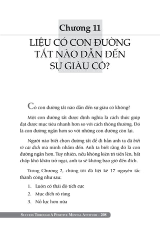 Success Through A Positive Mental Attitude - 208
Chương 11
LIỆU CÓ CON ĐƯỜNG
TẮT NÀO DẪN ĐẾN
SỰ GIÀU CÓ?
Có con đường tắt nào dẫn đến sự giàu có không?
Một con đường tắt được định nghĩa là cách thức giúp
đạt được mục tiêu nhanh hơn so với cách thông thường. Đó
là con đường ngắn hơn so với những con đường còn lại.
Người nào biết chọn đường tắt để đi hẳn anh ta đã biết
rõ cái đích mà mình nhắm đến. Anh ta biết rằng đó là con
đường ngắn hơn. Tuy nhiên, nếu không kiên trì tiến lên, bất
chấp khó khăn trở ngại, anh ta sẽ không bao giờ đến đích.
Trong Chương 2, chúng tôi đã liệt kê 17 nguyên tắc
thành công như sau:
1. 	 Luôn có thái độ tích cực
2. 	 Mục đích rõ ràng
3. 	 Nỗ lực hơn nữa
 