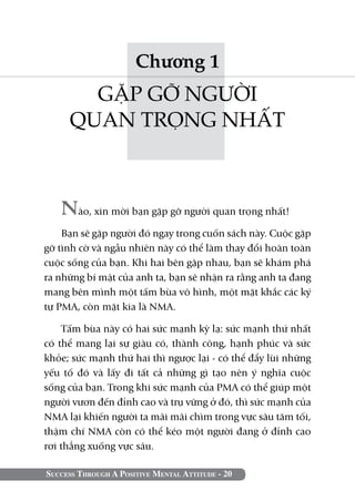 Success Through A Positive Mental Attitude - 20
Chương 1
GẶP GỠ NGƯỜI
QUAN TRỌNG NHẤT
Nào, xin mời bạn gặp gỡ người quan trọng nhất!
Bạn sẽ gặp người đó ngay trong cuốn sách này. Cuộc gặp
gỡ tình cờ và ngẫu nhiên này có thể làm thay đổi hoàn toàn
cuộc sống của bạn. Khi hai bên gặp nhau, bạn sẽ khám phá
ra những bí mật của anh ta, bạn sẽ nhận ra rằng anh ta đang
mang bên mình một tấm bùa vô hình, một mặt khắc các ký
tự PMA, còn mặt kia là NMA.
Tấm bùa này có hai sức mạnh kỳ lạ: sức mạnh thứ nhất
có thể mang lại sự giàu có, thành công, hạnh phúc và sức
khỏe; sức mạnh thứ hai thì ngược lại - có thể đẩy lùi những
yếu tố đó và lấy đi tất cả những gì tạo nên ý nghĩa cuộc
sống của bạn. Trong khi sức mạnh của PMA có thể giúp một
người vươn đến đỉnh cao và trụ vững ở đó, thì sức mạnh của
NMA lại khiến người ta mãi mãi chìm trong vực sâu tăm tối,
thậm chí NMA còn có thể kéo một người đang ở đỉnh cao
rơi thẳng xuống vực sâu.
 
