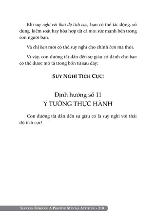 Success Through A Positive Mental Attitude - 210
Khi suy nghĩ với thái độ tích cực, bạn có thể tác động, sử
dụng, kiểm soát hay hòa hợp tất cả mọi sức mạnh bên trong
con người bạn.
Và chỉ bạn mới có thể suy nghĩ cho chính bạn mà thôi.
Vì vậy, con đường tắt dẫn đến sự giàu có dành cho bạn
có thể được mô tả trong bốn từ sau đây:
SUY NGHĨ TÍCH CỰC!
Định hướng số 11
Ý TƯỞNG THỰC HÀNH
Con đường tắt dẫn đến sự giàu có là suy nghĩ với thái
độ tích cực!
 