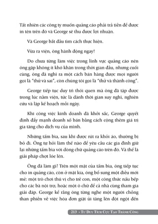 213 - Tư Duy Tích Cực Tạo Thành Công
Tất nhiên các công ty muốn quảng cáo phải trả tiền để được
in tên trên đó và George sẽ thu được lợi nhuận.
Và George bắt đầu tìm cách thực hiện.
Vừa ra viện, ông hành động ngay!
Do chưa từng làm việc trong lĩnh vực quảng cáo nên
ông gặp không ít khó khăn trong thời gian đầu, nhưng cuối
cùng, ông đã nghĩ ra một cách bán hàng được mọi người
gọi là “thử và sai”, còn chúng tôi gọi là “thử và thành công”.
George tiếp tục duy trì thói quen mà ông đã tập được
trong lúc nằm viện, tức là dành thời gian suy nghĩ, nghiên
cứu và lập kế hoạch mỗi ngày.
Khi công việc kinh doanh đã khởi sắc, George quyết
định đẩy mạnh doanh số bán bằng cách cộng thêm giá trị
gia tăng cho dịch vụ của mình.
Những tấm bìa, sau khi được rút ra khỏi áo, thường bị
bỏ đi. Ông tự hỏi làm thế nào để yêu cầu các gia đình giữ
lại những tấm bìa với dòng chữ quảng cáo trên đó. Và thế là
giải pháp chợt lóe lên.
Ông đã làm gì? Trên một mặt của tấm bìa, ông tiếp tục
cho in quảng cáo, còn ở mặt kia, ông bổ sung một điều mới
mẻ: một trò chơi thú vị cho trẻ con, một công thức nấu bếp
cho các bà nội trợ, hoặc một ô chữ để cả nhà cùng tham gia
giải đáp. George kể rằng ông từng nghe một người chồng
than phiền về việc hóa đơn giặt ủi tăng lên đột ngột đến
 
