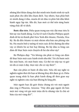 217 - Tư Duy Tích Cực Tạo Thành Công
những khó khăn đang chờ đợi mình trên hành trình từ vạch
xuất phát cho đến khi chạm đích. Tuy nhiên, bạn phải biết
rõ mình đang ở đâu, muốn đi tới đâu và phải bắt đầu khởi
hành ngay lập tức. Khi đó, bạn mới có thể tiến từng bước
vững chắc để về đích.
Bước đầu tiên. Điều quan trọng sau việc đặt mục tiêu là
bắt tay vào hành động. Cụ bà 63 tuổi Charles Philipia quyết
định đi bộ từ thành phố New York đến Miami, Florida, Hoa
Kỳ. Bà đã đến Miami và một nhóm nhà báo xin phỏng vấn
bà. Họ muốn biết ý tưởng về một cuộc đi bộ đường dài như
vậy có khiến bà sợ hãi hay không. Bà lấy đâu ra lòng can
đảm để thực hiện một chuyến đi bộ dài như vậy?
Bà Philipia đáp: “Tôi không cần phải có lòng can đảm
để thực hiện một cuộc hành trình như thế. Tôi chỉ bước mỗi
lần một bước, rồi một bước nữa. Cứ thế tôi tiếp tục và giờ
tôi đã có mặt ở đây. Mọi việc chỉ có vậy thôi!”.
Bạn cần phải có bước đi đầu tiên. Nếu chỉ suy nghĩ và
nghiền ngẫm thôi thì bạn sẽ không thay đổi được gì cả. Điều
quan trọng nhất là bạn phải hành động để thời gian suy
nghĩ và nghiên cứu của bạn không bị lãng phí.
Một người bạn đã giới thiệu chúng tôi với một người
đàn ông ở Phoenix, Arizona: “Hãy đến gặp người đã bán
một mỏ vàng với giá một triệu đô-la nhưng vẫn là chủ sở
hữu của mỏ vàng đó!”.
 