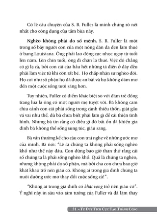21 - Tư Duy Tích Cực Tạo Thành Công
Có lẽ câu chuyện của S. B. Fuller là minh chứng rõ nét
nhất cho công dụng của tấm bùa này.
Nghèo không phải do số mệnh. S. B. Fuller là một
trong số bảy người con của một nông dân da đen làm thuê
ở bang Louisiana. Ông phải lao động cực nhọc ngay từ tuổi
lên năm. Lên chín tuổi, ông đi chăn la thuê. Việc đó chẳng
có gì lạ cả, bởi con cái của hầu hết những tá điền ở đây đều
phải làm việc từ khi còn rất bé. Họ chấp nhận sự nghèo đói.
Họ coi như số phận họ đã được an bài và họ không dám mơ
đến một cuộc sống tươi sáng hơn.
Tuy nhiên, Fuller có điểm khác biệt so với đám trẻ đồng
trang lứa là ông có một người mẹ tuyệt vời. Bà không cam
chịu cảnh con cái phải sống trong cảnh thiếu thốn, giật gấu
vá vai như thế, dù bà chưa biết phải làm gì để cải thiện tình
hình. Nhưng bà tin rằng có điều gì đó bất ổn đã khiến gia
đình bà không thể sống sung túc, giàu sang.
Bà vẫn thường kể cho cậu con trai nghe về những ước mơ
của mình. Bà nói: “Lẽ ra chúng ta không phải sống nghèo
khổ như thế này đâu. Con đừng bao giờ than thở rằng cái
số chúng ta là phải sống nghèo khổ. Quả là chúng ta nghèo,
nhưng không phải do số phận, mà bởi cha con chưa bao giờ
khát khao trở nên giàu có. Không ai trong gia đình chúng ta
nuôi dưỡng ước mơ thay đổi cuộc sống cả!”.
“Không ai trong gia đình có khát vọng trở nên giàu có”.
Ý nghĩ này in sâu vào tâm tưởng của Fuller và đã làm thay
 