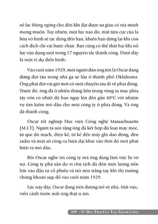 219 - Tư Duy Tích Cực Tạo Thành Công
nỗ lực không ngừng cho đến khi đạt được sự giàu có mà mình
mong muốn. Tuy nhiên, một lúc nào đó, mặt tiêu cực của lá
bùa vô hình sẽ tác động đến bạn, khiến bạn dừng lại khi còn
cách đích chỉ vài bước chân. Bạn cũng có thể thất bại khi nỗ
lực vận dụng một trong 17 nguyên tắc thành công. Dưới đây
là một ví dụ điển hình:
Vào cuối năm 1929, một người đàn ông tên là Oscar đang
đứng đợi tàu trong nhà ga xe lửa ở thành phố Oklahoma.
Ông phải đợi vài giờ mới có một chuyến tàu đi về phía đông.
Trước đó, ông đã ở nhiều tháng liền trong vùng sa mạc phía
tây vốn có nhiệt độ ban ngày lên đến gần 40o
C với nhiệm
vụ tìm kiếm mỏ dầu cho một công ty ở phía đông. Và ông
đã thành công.
Oscar tốt nghiệp Học viện Công nghệ Massachusetts
(M.I.T). Người ta nói rằng ông đã kết hợp đủ loại máy móc,
từ que dò mạch, điện kế, từ kế đến máy ghi dao động, đèn
radio và một số công cụ hiện đại khác vào thời đó mới phát
hiện ra mỏ dầu.
Rồi Oscar nghe tin công ty mà ông đang làm việc bị vỡ
nợ. Công ty phá sản do vị chủ tịch đã dồn một lượng tiền
lớn vào đầu tư cổ phiếu và trở nên trắng tay khi thị trường
chứng khoán sụp đổ vào cuối năm 1929.
Lúc này đây, Oscar đang trên đường trở về nhà. Mất việc,
viễn cảnh trước mắt ông thật u ám.
 