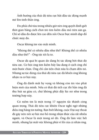 Success Through A Positive Mental Attitude - 220
Ảnh hưởng của thái độ tiêu cực bắt đầu tác động mạnh
mẽ lên tinh thần ông.
Do phải chờ tàu trong nhiều giờ nên ông quyết định giết
thời gian bằng cách chơi trò tìm kiếm dầu mỏ trên sân ga.
Chỉ số dầu đo được lên cao đến nỗi Oscar bực mình đạp đổ
chiếc máy đo.
Oscar không tin vào mắt mình.
“Không thể có nhiều dầu như thế! Không thể có nhiều
dầu như thế!” - Ông tức tối la to.
Oscar đã quá bi quan do đang bị tác động bởi thái độ
tiêu cực. Cơ hội ông tìm kiếm bấy lâu đang ở cách ông chỉ
một bước chân. Ông chỉ cần tiến chút nữa là chạm đến nó.
Nhưng sự tác động của thái độ tiêu cực đã khiến ông không
nhận ra cơ hội này.
Ông đã đánh mất hy vọng và không còn tin vào phát
hiện mới của mình. Nếu có thái độ tích cực thì hẳn ông đã
thu hút sự giàu có, chứ không phải đẩy lùi nó như trong
trường hợp này.
Có niềm tin là một trong 17 nguyên tắc thành công
quan trọng. Thái độ tiêu cực khiến Oscar nghi ngờ những
điều ông hằng tin tưởng. Bạn biết không, cuộc Đại suy thoái
đã gây nên nỗi sợ hãi mơ hồ trong nhận thức của rất nhiều
người, và Oscar là một trong số đó. Ông đã làm việc hết
mình, nhưng lại mất việc không phải vì lỗi của cá nhân ông.
 