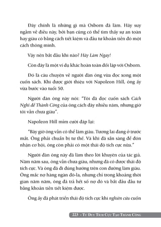 223 - Tư Duy Tích Cực Tạo Thành Công
Đây chính là những gì mà Osborn đã làm. Hãy suy
ngẫm về điều này, bởi bạn cũng có thể tìm thấy sự an toàn
hay giàu có bằng cách tiết kiệm và đầu tư khoản tiền đó một
cách thông minh.
Vậy nên bắt đầu khi nào? Hãy Làm Ngay!
Còn đây là một ví dụ khác hoàn toàn đối lập với Osborn.
Đó là câu chuyện về người đàn ông vừa đọc xong một
cuốn sách. Khi được giới thiệu với Napoleon Hill, ông ấy
vừa bước vào tuổi 50.
Người đàn ông này nói: “Tôi đã đọc cuốn sách Cách
Nghĩ để Thành Công của ông cách đây nhiều năm, nhưng giờ
tôi vẫn chưa giàu”.
Napoleon Hill mỉm cười đáp lại:
“Bây giờ ông vẫn có thể làm giàu. Tương lai đang ở trước
mắt. Ông phải chuẩn bị tư thế. Và khi đã sẵn sàng để đón
nhận cơ hội, ông còn phải có một thái độ tích cực nữa.”
Người đàn ông này đã làm theo lời khuyên của tác giả.
Năm năm sau, ông vẫn chưa giàu, nhưng đã có được thái độ
tích cực. Và ông đã đi đúng hướng trên con đường làm giàu.
Ông mắc nợ hàng ngàn đô-la, nhưng chỉ trong khoảng thời
gian năm năm, ông đã trả hết số nợ đó và bắt đầu đầu tư
bằng khoản tiền tiết kiệm được.
Ông ấy đã phát triển thái độ tích cực khi nghiên cứu cuốn
 