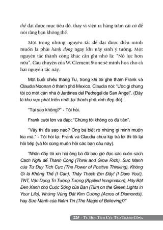 225 - Tư Duy Tích Cực Tạo Thành Công
thể đạt được mục tiêu đó, thay vì viện ra hàng trăm cái cớ để
nói rằng bạn không thể.
Một trong những nguyên tắc để đạt được điều mình
muốn là phải hành động ngay khi nảy sinh ý tưởng. Một
nguyên tắc thành công khác cần ghi nhớ là: “Nỗ lực hơn
nữa”. Câu chuyện của W. Clement Stone sẽ minh họa cho cả
hai nguyên tắc này.
Một buổi chiều tháng Tư, trong khi tôi ghé thăm Frank và
Claudia Noonan ở thành phố Mexico, Claudia nói: “Ước gì chúng
tôi có một căn nhà ở Jardines del Pedregal de San Angel”. (Đây
là khu vực phát triển nhất tại thành phố xinh đẹp đó).
“Tại sao không?” - Tôi hỏi.
Frank cười lớn và đáp: “Chúng tôi không có đủ tiền”.
“Vậy thì đã sao nào? Ông bà biết rõ những gì mình muốn
kia mà.” - Tôi hỏi lại. Frank và Claudia chưa kịp trả lời thì tôi lại
hỏi tiếp (và tôi cũng muốn hỏi các bạn câu này).
“Nhân đây tôi xin hỏi ông bà đã bao giờ đọc các cuốn sách
Cách Nghĩ để Thành Công (Think and Grow Rich), Sức Mạnh
của Tư Duy Tích Cực (The Power of Positive Thinking), Không
Gì là Không Thể (I Can), Thầy Thách Em Đấy! (I Dare You!),
TNT, Vận Dụng Trí Tưởng Tượng (Applied Imagination), Hãy Bật
Đèn Xanh cho Cuộc Sống của Bạn (Turn on the Green Lights in
Your Life), Những Vùng Đất Kim Cương (Acres of Diamonds),
hay Sức Mạnh của Niềm Tin (The Magic of Believing)?”
 