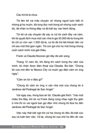 Success Through A Positive Mental Attitude - 226
Câu trả lời là chưa.
Tôi liền kể vài mẩu chuyện về những người luôn biết rõ
những gì họ muốn, đã từng đọc một trong số những cuốn sách
đó, đã nhận ra thông điệp và đã bắt tay vào hành động.
Tôi kể cả câu chuyện đã xảy ra với tôi cách đây vài năm,
khi tôi quyết định mua một căn nhà trị giá 30.000 đô-la trong khi
tôi chỉ có vỏn vẹn 1.500 đô-la, và tôi đã trả hết khoản tiền nợ
chỉ sau một thời gian ngắn. Tôi còn gửi cho họ một trong những
cuốn sách mình vừa giới thiệu.
Frank và Claudia Noonan giờ đây đã sẵn sàng.
Tháng 12 năm đó, khi đang tìm sách trong thư viện của
mình, tôi nhận được điện thoại của Claudia. Bà bảo: “Chúng
tôi vừa mới đến từ Mexico City và muốn gọi điện cảm ơn ông
ngay”.
“Cảm ơn tôi vì điều gì?”
“Chúng tôi cảm ơn ông vì căn nhà mới của chúng tôi ở
Jardines del Pedregal de San Angel.”
Vài ngày sau, trong bữa ăn tối, Claudia giải thích: “Vào một
chiều thứ Bảy, khi tôi và Frank đang cùng nhau ngồi thư giãn
ở nhà thì có vài người bạn gọi điện nhờ chúng tôi đưa họ đến
Jardines del Pedregal de San Angel.
Việc này thật bất ngờ khi cả hai chúng tôi đều đã kiệt sức
sau cả tuần làm việc. Vả lại, chúng tôi vừa chở họ đến đó vào
 