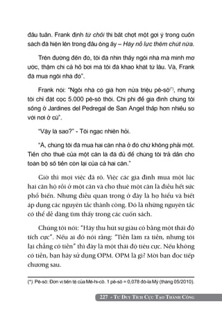 227 - Tư Duy Tích Cực Tạo Thành Công
đầu tuần. Frank định từ chối thì bất chợt một gợi ý trong cuốn
sách đã hiện lên trong đầu ông ấy – Hãy nỗ lực thêm chút nữa.
Trên đường đến đó, tôi đã nhìn thấy ngôi nhà mà mình mơ
ước, thậm chí cả hồ bơi mà tôi đã khao khát từ lâu. Và, Frank
đã mua ngôi nhà đó”.
Frank nói: “Ngôi nhà có giá hơn nửa triệu pê-sô(*)
, nhưng
tôi chỉ đặt cọc 5.000 pê-sô thôi. Chi phí để gia đình chúng tôi
sống ở Jardines del Pedregal de San Angel thấp hơn nhiều so
với nơi ở cũ”.
“Vậy là sao?” - Tôi ngạc nhiên hỏi.
“À, chúng tôi đã mua hai căn nhà ở đó chứ không phải một.
Tiền cho thuê của một căn là đã đủ để chúng tôi trả dần cho
toàn bộ số tiền còn lại của cả hai căn.”
Giờ thì mọi việc đã rõ. Việc các gia đình mua một lúc
hai căn hộ rồi ở một căn và cho thuê một căn là điều hết sức
phổ biến. Nhưng điều quan trọng ở đây là họ hiểu và biết
áp dụng các nguyên tắc thành công. Đó là những nguyên tắc
có thể dễ dàng tìm thấy trong các cuốn sách.
Chúng tôi nói: “Hãy thu hút sự giàu có bằng một thái độ
tích cực”. Nếu ai đó nói rằng: “Tiền làm ra tiền, nhưng tôi
lại chẳng có tiền” thì đây là một thái độ tiêu cực. Nếu không
có tiền, bạn hãy sử dụng OPM. OPM là gì? Mời bạn đọc tiếp
chương sau.
(*) Pê-sô: đơn vị tiền tệ của Mê-hi-cô. 1 pê-sô = 0,078 đô-la Mỹ (tháng 05/2010).
 