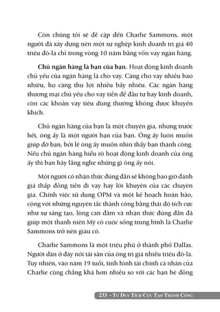 233 - Tư Duy Tích Cực Tạo Thành Công
Còn chúng tôi sẽ đề cập đến Charlie Sammons, một
người đã xây dựng nên một sự nghệp kinh doanh trị giá 40
triệu đô-la chỉ trong vòng 10 năm bằng vốn vay ngân hàng.
Chủ ngân hàng là bạn của bạn. Hoạt động kinh doanh
chủ yếu của ngân hàng là cho vay. Càng cho vay nhiều bao
nhiêu, họ càng thu lợi nhiều bấy nhiêu. Các ngân hàng
thương mại chủ yếu cho vay tiền để đầu tư hay kinh doanh,
còn các khoản vay tiêu dùng thường không được khuyến
khích.
Chủ ngân hàng của bạn là một chuyên gia, nhưng trước
hết, ông ấy là một người bạn của bạn. Ông ấy luôn muốn
giúp đỡ bạn, bởi lẽ ông ấy muốn nhìn thấy bạn thành công.
Nếu chủ ngân hàng hiểu rõ hoạt động kinh doanh của ông
ấy thì bạn hãy lắng nghe những gì ông ấy nói.
Một người có nhận thức đúng đắn sẽ không bao giờ đánh
giá thấp đồng tiền đi vay hay lời khuyên của các chuyên
gia. Chính việc sử dụng OPM và một kế hoạch hoàn hảo,
cộng với những nguyên tắc thành công bằng thái độ tích cực
như sự sáng tạo, lòng can đảm và nhận thức đúng đắn đã
giúp một thanh niên Mỹ có cuộc sống trung bình là Charlie
Sammons trở nên giàu có.
Charlie Sammons là một triệu phú ở thành phố Dallas.
Người dân ở đây nói tài sản của ông trị giá nhiều triệu đô-la.
Tuy nhiên, vào năm 19 tuổi, tình hình tài chính cá nhân của
Charlie cũng chẳng khá hơn nhiều so với các bạn bè đồng
 