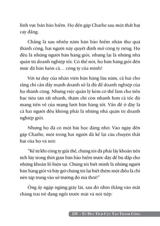 235 - Tư Duy Tích Cực Tạo Thành Công
lĩnh vực bán bảo hiểm. Họ đến gặp Charlie sau một thất bại
cay đắng.
Chẳng là sau nhiều năm bán bảo hiểm nhân thọ quá
thành công, hai người này quyết định mở công ty riêng. Họ
đều là những người bán hàng giỏi, nhưng lại là những nhà
quản trị doanh nghiệp tồi. Có thể nói, họ bán hàng giỏi đến
mức đã bán luôn cả… công ty của mình!
Với tư duy của nhân viên bán hàng lâu năm, cả hai cho
rằng chỉ cần đẩy mạnh doanh số là đủ để doanh nghiệp của
họ thành công. Nhưng việc quản lý kém có thể làm cho tiền
bạc tiêu tán rất nhanh, thậm chí còn nhanh hơn cả tốc độ
mang tiền về của mạng lưới bán hàng tốt. Vấn đề ở đây là
cả hai người đều không phải là những nhà quản trị doanh
nghiệp giỏi.
Nhưng họ đã có một bài học đáng nhớ. Vào ngày đến
gặp Charlie, một trong hai người đã kể lại câu chuyện thất
bại của họ và nói:
“Kể từ khi công ty giải thể, chúng tôi đã phải lấy khoản tiền
tích lũy trong thời gian bán bảo hiểm trước đây để bù đắp cho
những khoản lỗ hiện tại. Chúng tôi biết mình là những người
bán hàng giỏi và bây giờ chúng tôi lại biết thêm một điều là chỉ
nên tập trung vào sở trường đó mà thôi!”
Ông ấy ngập ngừng giây lát, sau đó nhìn thẳng vào mắt
chàng trai trẻ đang ngồi trước mặt và nói tiếp:
 