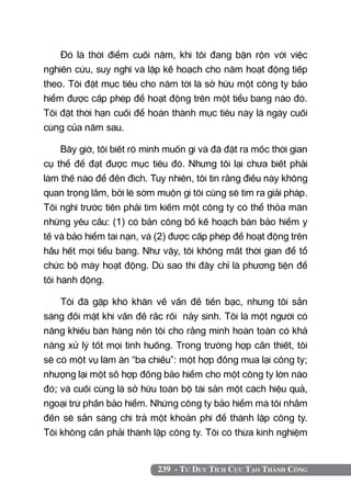 239 - Tư Duy Tích Cực Tạo Thành Công
Đó là thời điểm cuối năm, khi tôi đang bận rộn với việc
nghiên cứu, suy nghĩ và lập kế hoạch cho năm hoạt động tiếp
theo. Tôi đặt mục tiêu cho năm tới là sở hữu một công ty bảo
hiểm được cấp phép để hoạt động trên một tiểu bang nào đó.
Tôi đặt thời hạn cuối để hoàn thành mục tiêu này là ngày cuối
cùng của năm sau.
Bây giờ, tôi biết rõ mình muốn gì và đã đặt ra mốc thời gian
cụ thể để đạt được mục tiêu đó. Nhưng tôi lại chưa biết phải
làm thế nào để đến đích. Tuy nhiên, tôi tin rằng điều này không
quan trọng lắm, bởi lẽ sớm muộn gì tôi cũng sẽ tìm ra giải pháp.
Tôi nghĩ trước tiên phải tìm kiếm một công ty có thể thỏa mãn
những yêu cầu: (1) có bản công bố kế hoạch bán bảo hiểm y
tế và bảo hiểm tai nạn, và (2) được cấp phép để hoạt động trên
hầu hết mọi tiểu bang. Như vậy, tôi không mất thời gian để tổ
chức bộ máy hoạt động. Dù sao thì đây chỉ là phương tiện để
tôi hành động.
Tôi đã gặp khó khăn về vấn đề tiền bạc, nhưng tôi sẵn
sàng đối mặt khi vấn đề rắc rối nảy sinh. Tôi là một người có
năng khiếu bán hàng nên tôi cho rằng mình hoàn toàn có khả
năng xử lý tốt mọi tình huống. Trong trường hợp cần thiết, tôi
sẽ có một vụ làm ăn “ba chiều”: một hợp đồng mua lại công ty;
nhượng lại một số hợp đồng bảo hiểm cho một công ty lớn nào
đó; và cuối cùng là sở hữu toàn bộ tài sản một cách hiệu quả,
ngoại trừ phần bảo hiểm. Những công ty bảo hiểm mà tôi nhắm
đến sẽ sẵn sàng chi trả một khoản phí để thành lập công ty.
Tôi không cần phải thành lập công ty. Tôi có thừa kinh nghiệm
 