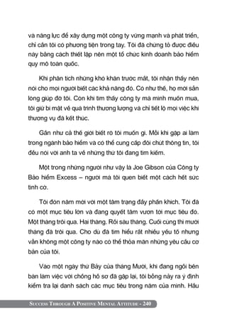 Success Through A Positive Mental Attitude - 240
và năng lực để xây dựng một công ty vững mạnh và phát triển,
chỉ cần tôi có phương tiện trong tay. Tôi đã chứng tỏ được điều
này bằng cách thiết lập nên một tổ chức kinh doanh bảo hiểm
quy mô toàn quốc.
Khi phân tích những khó khăn trước mắt, tôi nhận thấy nên
nói cho mọi người biết các khả năng đó. Có như thế, họ mới sẵn
lòng giúp đỡ tôi. Còn khi tìm thấy công ty mà mình muốn mua,
tôi giữ bí mật về quá trình thương lượng và chỉ tiết lộ mọi việc khi
thương vụ đã kết thúc.
Gần như cả thế giới biết rõ tôi muốn gì. Mỗi khi gặp ai làm
trong ngành bảo hiểm và có thể cung cấp đôi chút thông tin, tôi
đều nói với anh ta về những thứ tôi đang tìm kiếm.
Một trong những người như vậy là Joe Gibson của Công ty
Bảo hiểm Excess – người mà tôi quen biết một cách hết sức
tình cờ.
Tôi đón năm mới với một tâm trạng đầy phấn khích. Tôi đã
có một mục tiêu lớn và đang quyết tâm vươn tới mục tiêu đó.
Một tháng trôi qua. Hai tháng. Rồi sáu tháng. Cuối cùng thì mười
tháng đã trôi qua. Cho dù đã tìm hiểu rất nhiều yếu tố nhưng
vẫn không một công ty nào có thể thỏa mãn những yêu cầu cơ
bản của tôi.
Vào một ngày thứ Bảy của tháng mười, khi đang ngồi bên
bàn làm việc với chồng hồ sơ đã gập lại, tôi bỗng nảy ra ý định
kiểm tra lại danh sách các mục tiêu trong năm của mình. Hầu
 