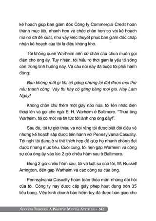 Success Through A Positive Mental Attitude - 242
kế hoạch giúp ban giám đốc Công ty Commercial Credit hoàn
thành mục tiêu nhanh hơn và chắc chắn hơn so với kế hoạch
mà họ đã đề xuất, như vậy việc thuyết phục ban giám đốc chấp
nhận kế hoạch của tôi là điều không khó.
Tôi không quen Warheim nên cứ chần chừ chưa muốn gọi
điện cho ông ấy. Tuy nhiên, tôi hiểu rõ thời gian là yếu tố sống
còn trong tình huống này. Và câu nói này đã buộc tôi phải hành
động:
Bạn không mất gì khi cố gắng nhưng lại đạt được mọi thứ
nếu thành công. Vậy thì hãy cố gắng bằng mọi giá. Hãy Làm
Ngay!
Không chần chừ thêm một giây nào nữa, tôi liền nhấc điện
thoại lên và gọi cho ngài E. H. Warheim ở Baltimore. “Thưa ông
Warheim, tôi có một vài tin tức tốt lành cho ông đây!”.
Sau đó, tôi tự giới thiệu và nói rằng tôi được biết đôi điều về
những kế hoạch sắp được tiến hành với Pennsylvania Casualty.
Tôi nghĩ tôi đang ở vị thế thích hợp để giúp họ nhanh chóng đạt
được những mục tiêu. Cuối cùng, tôi hẹn gặp Warheim và cộng
sự của ông ấy vào lúc 2 giờ chiều hôm sau ở Baltimore.
Đúng 2 giờ chiều hôm sau, tôi và luật sư của tôi, W. Russell
Arrington, đến gặp Warheim và các cộng sự của ông.
Pennsylvania Casualty hoàn toàn thỏa mãn những đòi hỏi
của tôi. Công ty này được cấp giấy phép hoạt động trên 35
tiểu bang. Việc kinh doanh bảo hiểm tuy đã được bàn giao cho
 