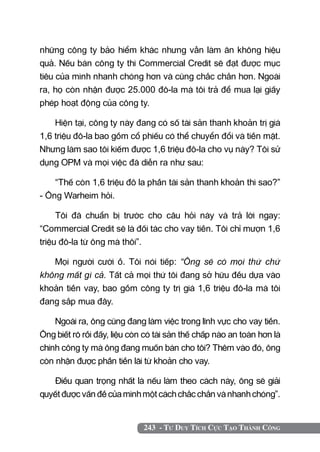243 - Tư Duy Tích Cực Tạo Thành Công
những công ty bảo hiểm khác nhưng vẫn làm ăn không hiệu
quả. Nếu bán công ty thì Commercial Credit sẽ đạt được mục
tiêu của mình nhanh chóng hơn và cũng chắc chắn hơn. Ngoài
ra, họ còn nhận được 25.000 đô-la mà tôi trả để mua lại giấy
phép hoạt động của công ty.
Hiện tại, công ty này đang có số tài sản thanh khoản trị giá
1,6 triệu đô-la bao gồm cổ phiếu có thể chuyển đổi và tiền mặt.
Nhưng làm sao tôi kiếm được 1,6 triệu đô-la cho vụ này? Tôi sử
dụng OPM và mọi việc đã diễn ra như sau:
“Thế còn 1,6 triệu đô la phần tài sản thanh khoản thì sao?”
- Ông Warheim hỏi.
Tôi đã chuẩn bị trước cho câu hỏi này và trả lời ngay:
“Commercial Credit sẽ là đối tác cho vay tiền. Tôi chỉ mượn 1,6
triệu đô-la từ ông mà thôi”.
Mọi người cười ồ. Tôi nói tiếp: “Ông sẽ có mọi thứ chứ
không mất gì cả. Tất cả mọi thứ tôi đang sở hữu đều dựa vào
khoản tiền vay, bao gồm công ty trị giá 1,6 triệu đô-la mà tôi
đang sắp mua đây.
Ngoài ra, ông cũng đang làm việc trong lĩnh vực cho vay tiền.
Ông biết rõ rồi đấy, liệu còn có tài sản thế chấp nào an toàn hơn là
chính công ty mà ông đang muốn bán cho tôi? Thêm vào đó, ông
còn nhận được phần tiền lãi từ khoản cho vay.
Điều quan trọng nhất là nếu làm theo cách này, ông sẽ giải
quyết được vấn đề của mình một cách chắc chắn và nhanh chóng”.
 