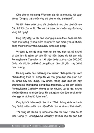 Success Through A Positive Mental Attitude - 244
Chờ cho tôi nói xong, Warheim đã hỏi tôi một câu rất quan
trọng: “Ông sẽ trả khoản vay đó cho tôi như thế nào?”.
Và tất nhiên là tôi cũng đã chuẩn bị trước cho câu hỏi này.
Câu trả lời của tôi là: “Tôi sẽ trả toàn bộ khoản vay đó trong
vòng 60 ngày!
Ông thấy đấy, tôi chỉ cần không quá nửa triệu đô-la để điều
hành một công ty bảo hiểm tai nạn và bảo hiểm y tế ở 35 tiểu
bang mà Pennsylvania Casualty được cấp phép.
Vì công ty chỉ do một mình tôi sở hữu nên tất cả những
gì cần làm là giảm số vốn lẫn số tiền thặng dư tài sản của
Pennsylvania Casualty từ 1,6 triệu đô-la xuống còn 500.000
đô-la. Khi đó, tôi có thể sử dụng khoản tiền cắt giảm này để trả
nợ cho ông.
Cả ông và tôi đều biết rằng một doanh nhân phải chịu trách
nhiệm đóng thuế thu nhập đối với mọi giao dịch liên quan đến
thu nhập hay tiêu dùng. Tuy nhiên, trong giao dịch lần này,
chúng ta sẽ không phải đóng thuế thu nhập. Lý do đơn giản là
Pennsylvania Casualty không có lợi nhuận, và do đó, những
khoản tiền mà tôi nhận được khi cắt giảm vốn đầu tư tất nhiên
không phải trích ra từ lợi nhuận”.
Ông ấy hỏi thêm một câu nữa: “Thế những kế hoạch của
ông để trả nốt cho tôi nửa triệu đô-la còn lại sẽ như thế nào?”.
Tôi cũng đã chuẩn bị trước cho câu hỏi này: “Điều đó dễ
thôi. Công ty Pennsylvania Casualty sở hữu khối tài sản bao
 