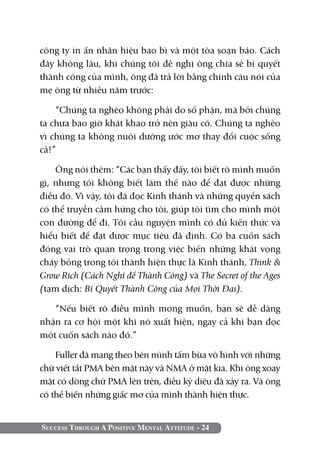 Success Through A Positive Mental Attitude - 24
công ty in ấn nhãn hiệu bao bì và một tòa soạn báo. Cách
đây không lâu, khi chúng tôi đề nghị ông chia sẻ bí quyết
thành công của mình, ông đã trả lời bằng chính câu nói của
mẹ ông từ nhiều năm trước:
“Chúng ta nghèo không phải do số phận, mà bởi chúng
ta chưa bao giờ khát khao trở nên giàu có. Chúng ta nghèo
vì chúng ta không nuôi dưỡng ước mơ thay đổi cuộc sống
cả!”
Ông nói thêm: “Các bạn thấy đấy, tôi biết rõ mình muốn
gì, nhưng tôi không biết làm thế nào để đạt được những
điều đó. Vì vậy, tôi đã đọc Kinh thánh và những quyển sách
có thể truyền cảm hứng cho tôi, giúp tôi tìm cho mình một
con đường để đi. Tôi cầu nguyện mình có đủ kiến thức và
hiểu biết để đạt được mục tiêu đã định. Có ba cuốn sách
đóng vai trò quan trọng trong việc biến những khát vọng
cháy bỏng trong tôi thành hiện thực là Kinh thánh, Think &
Grow Rich (Cách Nghĩ để Thành Công) và The Secret of the Ages
(tạm dịch: Bí Quyết Thành Công của Mọi Thời Đại).
“Nếu biết rõ điều mình mong muốn, bạn sẽ dễ dàng
nhận ra cơ hội một khi nó xuất hiện, ngay cả khi bạn đọc
một cuốn sách nào đó.”
Fuller đã mang theo bên mình tấm bùa vô hình với những
chữ viết tắt PMA bên mặt này và NMA ở mặt kia. Khi ông xoay
mặt có dòng chữ PMA lên trên, điều kỳ diệu đã xảy ra. Và ông
có thể biến những giấc mơ của mình thành hiện thực.
 