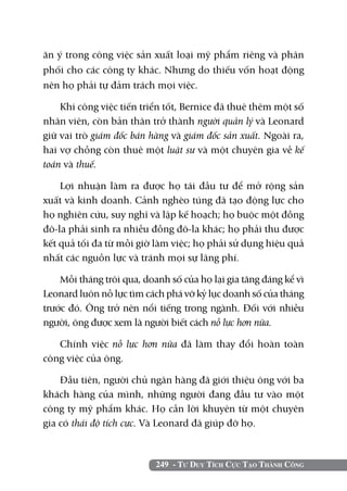 249 - Tư Duy Tích Cực Tạo Thành Công
ăn ý trong công việc sản xuất loại mỹ phẩm riêng và phân
phối cho các công ty khác. Nhưng do thiếu vốn hoạt động
nên họ phải tự đảm trách mọi việc.
Khi công việc tiến triển tốt, Bernice đã thuê thêm một số
nhân viên, còn bản thân trở thành người quản lý và Leonard
giữ vai trò giám đốc bán hàng và giám đốc sản xuất. Ngoài ra,
hai vợ chồng còn thuê một luật sư và một chuyên gia về kế
toán và thuế.
Lợi nhuận làm ra được họ tái đầu tư để mở rộng sản
xuất và kinh doanh. Cảnh nghèo túng đã tạo động lực cho
họ nghiên cứu, suy nghĩ và lập kế hoạch; họ buộc một đồng
đô-la phải sinh ra nhiều đồng đô-la khác; họ phải thu được
kết quả tối đa từ mỗi giờ làm việc; họ phải sử dụng hiệu quả
nhất các nguồn lực và tránh mọi sự lãng phí.
Mỗi tháng trôi qua, doanh số của họ lại gia tăng đáng kể vì
Leonard luôn nỗ lực tìm cách phá vỡ kỷ lục doanh số của tháng
trước đó. Ông trở nên nổi tiếng trong ngành. Đối với nhiều
người, ông được xem là người biết cách nỗ lực hơn nữa.
Chính việc nỗ lực hơn nữa đã làm thay đổi hoàn toàn
công việc của ông.
Đầu tiên, người chủ ngân hàng đã giới thiệu ông với ba
khách hàng của mình, những người đang đầu tư vào một
công ty mỹ phẩm khác. Họ cần lời khuyên từ một chuyên
gia có thái độ tích cực. Và Leonard đã giúp đỡ họ.
 