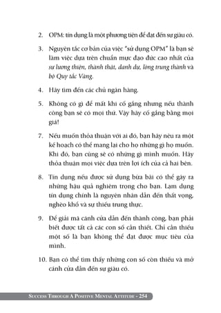 Success Through A Positive Mental Attitude - 254
2. 	 OPM: tín dụng là một phương tiện để đạt đến sự giàu có.
3. 	 Nguyên tắc cơ bản của việc “sử dụng OPM” là bạn sẽ
làm việc dựa trên chuẩn mực đạo đức cao nhất của
sự lương thiện, thành thật, danh dự, lòng trung thành và
bộ Quy tắc Vàng.
4. 	 Hãy tìm đến các chủ ngân hàng.
5. 	 Không có gì để mất khi cố gắng nhưng nếu thành
công bạn sẽ có mọi thứ. Vậy hãy cố gắng bằng mọi
giá!
7. 	 Nếu muốn thỏa thuận với ai đó, bạn hãy nêu ra một
kế hoạch có thể mang lại cho họ những gì họ muốn.
Khi đó, bạn cũng sẽ có những gì mình muốn. Hãy
thỏa thuận mọi việc dựa trên lợi ích của cả hai bên.
8. 	 Tín dụng nếu được sử dụng bừa bãi có thể gây ra
những hậu quả nghiêm trọng cho bạn. Lạm dụng
tín dụng chính là nguyên nhân dẫn đến thất vọng,
nghèo khổ và sự thiếu trung thực.
9. 	 Để giải mã cánh cửa dẫn đến thành công, bạn phải
biết được tất cả các con số cần thiết. Chỉ cần thiếu
một số là bạn không thể đạt được mục tiêu của
mình.
10. Bạn có thể tìm thấy những con số còn thiếu và mở
cánh cửa dẫn đến sự giàu có.
 