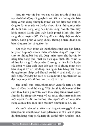 Success Through A Positive Mental Attitude - 258
Jerry tin vào các bài học này và ông nhanh chóng bắt
tay vào hành động. Ông nghiên cứu tài liệu hướng dẫn bán
hàng và vận dụng những lý thuyết đã học được vào thực tế.
Ông tự đặt mục tiêu và đã đạt được tất cả những mục tiêu
đó. Mỗi buổi sáng, ông đều tự nói rằng: “Mình cảm thấy
khỏe mạnh! Mình cảm thấy hạnh phúc! Mình cảm thấy
sảng khoái tuyệt vời!”. Và ông đã cảm thấy thật sự khỏe
mạnh, hạnh phúc và sảng khoái. Đương nhiên, doanh số
bán hàng của ông cũng tăng lên!
Khi chắc chắn mình đã thành thạo công việc bán hàng,
Jerry tập hợp một nhóm nhân viên bán hàng để truyền đạt
cho họ những bài học đó. Ông huấn luyện cho họ các kỹ
năng bán hàng mới nhất và hiệu quả nhất. Đó chính là
những kỹ năng đã được nêu rõ trong tài tiệu huấn luyện
của công ty. Ông đích thân đến gặp họ và chứng minh việc
bán hàng sẽ trở nên dễ dàng, nếu người bán hàng biết chọn
đúng phương pháp, có kế hoạch cụ thể và có thái độ tích cực
mỗi ngày. Ông dạy họ cách tự đặt ra những mục tiêu lớn và
đạt được mục tiêu thông qua thái độ tích cực.
Thế là mỗi buổi sáng, nhóm nhân viên của Jerry đều tập
hợp và đồng thanh hô vang: “Tôi cảm thấy khỏe mạnh! Tôi
cảm thấy hạnh phúc! Tôi cảm thấy sảng khoái tuyệt vời!”.
Sau đó, họ cùng cười vang, vỗ vai nhau chúc may mắn rồi
mỗi người tỏa đi mỗi hướng. Mỗi người đều có mục tiêu
riêng và mục tiêu mới luôn cao hơn những mục tiêu cũ.
Vào cuối tuần, nhân viên bán hàng nào cũng gửi về một
bản báo cáo doanh số ấn tượng đến mức vị chủ tịch và giám
đốc bán hàng công ty của Jerry chỉ có thể mỉm cười hài lòng.
 