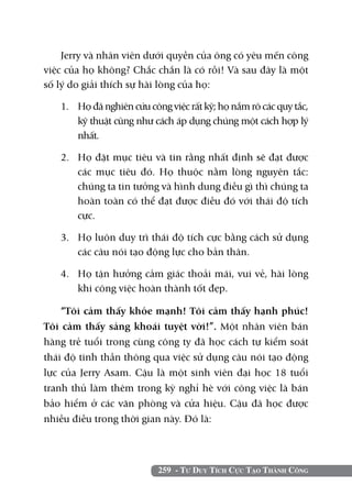 259 - Tư Duy Tích Cực Tạo Thành Công
Jerry và nhân viên dưới quyền của ông có yêu mến công
việc của họ không? Chắc chắn là có rồi! Và sau đây là một
số lý do giải thích sự hài lòng của họ:
1. 	 Họ đã nghiên cứu công việc rất kỹ; họ nắm rõ các quy tắc,
kỹ thuật cũng như cách áp dụng chúng một cách hợp lý
nhất.
2. 	 Họ đặt mục tiêu và tin rằng nhất định sẽ đạt được
các mục tiêu đó. Họ thuộc nằm lòng nguyên tắc:
chúng ta tin tưởng và hình dung điều gì thì chúng ta
hoàn toàn có thể đạt được điều đó với thái độ tích
cực.
3. 	 Họ luôn duy trì thái độ tích cực bằng cách sử dụng
các câu nói tạo động lực cho bản thân.
4. 	 Họ tận hưởng cảm giác thoải mái, vui vẻ, hài lòng
khi công việc hoàn thành tốt đẹp.
“Tôi cảm thấy khỏe mạnh! Tôi cảm thấy hạnh phúc!
Tôi cảm thấy sảng khoái tuyệt vời!”. Một nhân viên bán
hàng trẻ tuổi trong cùng công ty đã học cách tự kiểm soát
thái độ tinh thần thông qua việc sử dụng câu nói tạo động
lực của Jerry Asam. Cậu là một sinh viên đại học 18 tuổi
tranh thủ làm thêm trong kỳ nghỉ hè với công việc là bán
bảo hiểm ở các văn phòng và cửa hiệu. Cậu đã học được
nhiều điều trong thời gian này. Đó là:
 