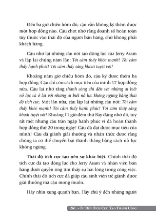 261 - Tư Duy Tích Cực Tạo Thành Công
Đến ba giờ chiều hôm đó, cậu vẫn không ký thêm được
một hợp đồng nào. Cậu chợt nhớ rằng doanh số hoàn toàn
tùy thuộc vào thái độ của người bán hàng, chứ không phải
khách hàng.
Cậu nhớ lại những câu nói tạo động lực của Jerry Asam
và lặp lại chúng năm lần: Tôi cảm thấy khỏe mạnh! Tôi cảm
thấy hạnh phúc! Tôi cảm thấy sảng khoái tuyệt vời!
Khoảng năm giờ chiều hôm đó, cậu ký được thêm ba
hợp đồng. Cậu chỉ còn cách mục tiêu của mình 17 hợp đồng
nữa. Cậu lại nhớ rằng thành công chỉ đến với những ai biết
nỗ lực và ở lại với những ai biết nỗ lực không ngừng bằng thái
độ tích cực. Một lần nữa, cậu lặp lại những câu nói: Tôi cảm
thấy khỏe mạnh! Tôi cảm thấy hạnh phúc! Tôi cảm thấy sảng
khoái tuyệt vời! Khoảng 11 giờ đêm thứ Bảy đáng nhớ đó, tuy
rất mệt nhưng cậu tràn ngập hạnh phúc vì đã hoàn thành
hợp đồng thứ 20 trong ngày! Cậu đã đạt được mục tiêu của
mình! Cậu đã giành giải thưởng và nhận thức được rằng
chúng ta có thể chuyển bại thành thắng bằng cách nỗ lực
không ngừng.
Thái độ tích cực tạo nên sự khác biệt. Chính thái độ
tích cực đã tạo động lực cho Jerry Asam và nhân viên bán
hàng dưới quyền ông tìm thấy sự hài lòng trong công việc.
Chính thái độ tích cực đã giúp cậu sinh viên trẻ giành được
giải thưởng mà cậu mong muốn.
Hãy nhìn xung quanh bạn. Hãy chú ý đến những người
 