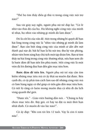 Success Through A Positive Mental Attitude - 264
“Thế họ tìm thấy điều gì thú vị trong công việc nội trợ
nào?”
Sau vài giây suy nghĩ, người phụ nữ trẻ đáp lại: “Có lẽ
nhờ vào thái độ của họ. Họ không nghĩ công việc của mình
tẻ nhạt, họ nhìn vào những gì mình đã làm được”.
Đó là cốt lõi của vấn đề. Một trong những bí quyết để bạn
hài lòng trong công việc là “nhìn vào những gì mình đã làm
được”. Bạn cần biết rằng công việc của mình sẽ dẫn đến một
thành quả nào đó, bất kể bạn là bà nội trợ, thư ký văn phòng,
nhân viên bơm xăng hay chủ tịch một tập đoàn lớn. Bạn sẽ tìm
thấy sự hài lòng trong công việc thường nhật, nếu bạn xem đó
là bước đệm để bạn tiến lên phía trước. Mỗi công việc là một
viên đá lót đường đưa bạn đến gần mục tiêu hơn.
Bước đệm để tiến lên. Người phụ nữ trẻ này cần tìm
kiếm những mục tiêu mà cô ấy thật sự muốn đạt được. Bên
cạnh đó, cô ấy phải tìm cách làm sao để những công việc mà
cô làm hàng ngày có thể giúp cô tiến gần đến mục tiêu hơn.
Cô tiết lộ rằng cô luôn mong muốn đưa cả nhà đi du lịch
vòng quanh thế giới.
“Được rồi.” - Giáo viên hướng dẫn nói. - “Chúng ta hãy
chọn mục tiêu đó. Bây giờ, cô hãy tự đặt ra một thời hạn
nhất định. Cô muốn đi vào lúc nào?”.
Cô ấy đáp: “Khi con tôi lên 12 tuổi. Vậy là còn 6 năm
nữa”.
 