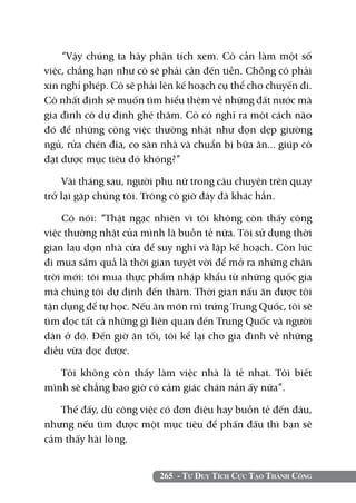 265 - Tư Duy Tích Cực Tạo Thành Công
“Vậy chúng ta hãy phân tích xem. Cô cần làm một số
việc, chẳng hạn như cô sẽ phải cần đến tiền. Chồng cô phải
xin nghỉ phép. Cô sẽ phải lên kế hoạch cụ thể cho chuyến đi.
Cô nhất định sẽ muốn tìm hiểu thêm về những đất nước mà
gia đình cô dự định ghé thăm. Cô có nghĩ ra một cách nào
đó để những công việc thường nhật như dọn dẹp giường
ngủ, rửa chén đĩa, cọ sàn nhà và chuẩn bị bữa ăn... giúp cô
đạt được mục tiêu đó không?”
Vài tháng sau, người phụ nữ trong câu chuyện trên quay
trở lại gặp chúng tôi. Trông cô giờ đây đã khác hẳn.
Cô nói: “Thật ngạc nhiên vì tôi không còn thấy công
việc thường nhật của mình là buồn tẻ nữa. Tôi sử dụng thời
gian lau dọn nhà cửa để suy nghĩ và lập kế hoạch. Còn lúc
đi mua sắm quả là thời gian tuyệt vời để mở ra những chân
trời mới: tôi mua thực phẩm nhập khẩu từ những quốc gia
mà chúng tôi dự định đến thăm. Thời gian nấu ăn được tôi
tận dụng để tự học. Nếu ăn món mì trứng Trung Quốc, tôi sẽ
tìm đọc tất cả những gì liên quan đến Trung Quốc và người
dân ở đó. Đến giờ ăn tối, tôi kể lại cho gia đình về những
điều vừa đọc được.
Tôi không còn thấy làm việc nhà là tẻ nhạt. Tôi biết
mình sẽ chẳng bao giờ có cảm giác chán nản ấy nữa”.
Thế đấy, dù công việc có đơn điệu hay buồn tẻ đến đâu,
nhưng nếu tìm được một mục tiêu để phấn đấu thì bạn sẽ
cảm thấy hài lòng.
 