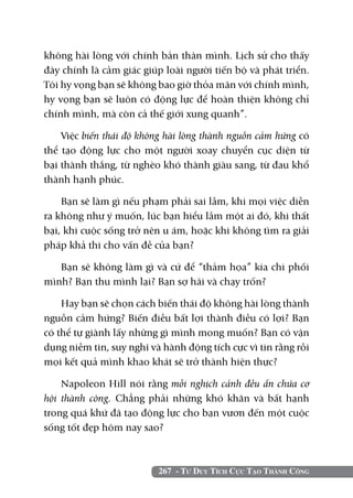 267 - Tư Duy Tích Cực Tạo Thành Công
không hài lòng với chính bản thân mình. Lịch sử cho thấy
đây chính là cảm giác giúp loài người tiến bộ và phát triển.
Tôi hy vọng bạn sẽ không bao giờ thỏa mãn với chính mình,
hy vọng bạn sẽ luôn có động lực để hoàn thiện không chỉ
chính mình, mà còn cả thế giới xung quanh”.
Việc biến thái độ không hài lòng thành nguồn cảm hứng có
thể tạo động lực cho một người xoay chuyển cục diện từ
bại thành thắng, từ nghèo khó thành giàu sang, từ đau khổ
thành hạnh phúc.
Bạn sẽ làm gì nếu phạm phải sai lầm, khi mọi việc diễn
ra không như ý muốn, lúc bạn hiểu lầm một ai đó, khi thất
bại, khi cuộc sống trở nên u ám, hoặc khi không tìm ra giải
pháp khả thi cho vấn đề của bạn?
Bạn sẽ không làm gì và cứ để “thảm họa” kia chi phối
mình? Bạn thu mình lại? Bạn sợ hãi và chạy trốn?
Hay bạn sẽ chọn cách biến thái độ không hài lòng thành
nguồn cảm hứng? Biến điều bất lợi thành điều có lợi? Bạn
có thể tự giành lấy những gì mình mong muốn? Bạn có vận
dụng niềm tin, suy nghĩ và hành động tích cực vì tin rằng rồi
mọi kết quả mình khao khát sẽ trở thành hiện thực?
Napoleon Hill nói rằng mỗi nghịch cảnh đều ẩn chứa cơ
hội thành công. Chẳng phải những khó khăn và bất hạnh
trong quá khứ đã tạo động lực cho bạn vươn đến một cuộc
sống tốt đẹp hôm nay sao?
 