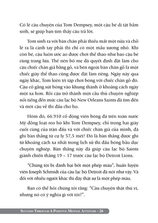 Success Through A Positive Mental Attitude - 26
Có lẽ câu chuyện của Tom Dempsey, một cậu bé dị tật bẩm
sinh, sẽ giúp bạn tìm thấy câu trả lời.
Tom sinh ra với bàn chân phải thiếu mất một nửa và chỗ
lẽ ra là cánh tay phải thì chỉ có một mẩu xương nhỏ. Khi
còn bé, cậu luôn ước ao được chơi thể thao như bao cậu bé
cùng trang lứa. Thế nên bố mẹ đã quyết định đặt làm cho
cậu chiếc chân giả bằng gỗ, và bên ngoài bàn chân gỗ là một
chiếc giày thể thao cũng được đặt làm riêng. Ngày này qua
ngày khác, Tom kiên trì tập chơi bóng với chiếc chân gỗ đó.
Cậu cố gắng sút bóng vào khung thành ở khoảng cách ngày
một xa hơn. Rồi cậu trở thành một cầu thủ chuyên nghiệp
nổi tiếng đến mức câu lạc bộ New Orleans Saints đã tìm đến
và mời cậu về thi đấu cho họ.
Hôm đó, 66.910 cổ động viên bóng đá trên toàn nước
Mỹ đồng loạt reo hò khi Tom Dempsey, chỉ trong hai giây
cuối cùng của trận đấu và với chiếc chân giả của mình, đã
ghi bàn thắng từ cự ly 57,5 mét! Đó là bàn thắng được ghi
từ khoảng cách xa nhất trong lịch sử thi đấu bóng bầu dục
chuyên nghiệp. Bàn thắng này đã giúp câu lạc bộ Saints
giành chiến thắng 19 – 17 trước câu lạc bộ Detroit Lions.
“Chúng tôi bị đánh bại bởi một phép màu”, huấn luyện
viên Joseph Schmidt của câu lạc bộ Detroit đã nói như vậy. Và
đối với nhiều người khác thì đây thật sự là một phép màu.
Bạn có thể hỏi chúng tôi rằng: “Câu chuyện thật thú vị,
nhưng nó có ý nghĩa gì với tôi?”.
 