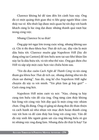 Success Through A Positive Mental Attitude - 270
Clarence không hề để tâm đến lời cảnh báo này. Ông
đã có một quãng thời gian thú vị khi giúp người khác cảm
thấy vui vẻ. Khi thiết lập được mối quan hệ tốt đẹp với hành
khách cũng là lúc ông đạt được những thành quả vượt bậc
trong công việc.
Nhưng Clarence bị sa thải!
Ông gặp trở ngại lớn trong cuộc sống, nhưng không sao
cả. Chí ít thì theo khóa học Thái độ tích cực, đây vẫn là một
dấu hiệu tốt. Clarence muốn gặp Napoleon Hill (lúc đó
đang sống tại Canton) để tìm hiểu xem tại sao khó khăn lần
này lại là dấu hiệu tốt, và tốt như thế nào. Ông gọi điện cho
Hill và sắp xếp một cuộc hẹn vào chiều hôm sau.
“Tôi đã đọc cuốn Cách Nghĩ để Thành Công và tôi cũng
tham gia khóa học Thái độ tích cực, nhưng dường như tôi đã
chọn sai đường”. Sau đó, ông kể cho Napoleon Hill nghe
chuyện đã xảy ra với mình. “Tôi phải làm gì bây giờ?” –
Cuối cùng ông hỏi.
Napoleon Hill mỉm cười và nói: “Nào, chúng ta hãy
cùng tìm hiểu vấn đề của ông. Ông từng cảm thấy không
hài lòng với công việc bởi đây quả là một công việc nhàm
chán. Ông đã đúng. Ông cố gắng sử dụng thái độ thân thiện
và cách hành xử nhã nhặn với mục đích hoàn thành công
việc tốt hơn và để cảm thấy hài lòng với công việc. Vấn đề
đã nảy sinh khi người giám sát của ông không hiểu rõ giá
trị những việc ông đang làm. Nhưng điều đó thật là hay! Tại
 