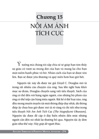 Success Through A Positive Mental Attitude - 274
Chương 15
NỖI ÁM ẢNH
TÍCH CỰC
Ýtưởng mà chúng tôi sắp chia sẻ sẽ giúp bạn tìm thấy
sự giàu có vượt xa mong đợi của bạn và mang lại cho bạn
một niềm hạnh phúc vô bờ. Nhân cách của bạn sẽ được tôn
lên. Bạn sẽ được yêu thương và quý mến hơn bao giờ hết.
Nguyên tắc này đã được tác giả Lloyd C. Douglas mô tả
trong rất nhiều câu chuyện của ông. Sau khi nghỉ hưu khỏi
mục sư đoàn, Douglas chuyển sang viết tiểu thuyết. Sách của
ông có thể đến với hàng ngàn người, còn những bộ phim của
ông có thể tiếp cận hàng triệu người. Bất kể ở thể loại nào, ông
đều mong muốn truyền tải một thông điệp duy nhất, dù thông
điệp ấy chưa bao giờ được mô tả rõ ràng và chi tiết như trong
tiểu thuyết Nỗi Ám Ảnh Tích Cực (The Magnificent Obsession).
Nguyên tắc được đề cập ở đây hiển nhiên đến mức những
người cần đến nó nhất lại thường bỏ qua. Nguyên tắc ấy đơn
giản như thế này: Hãy giúp đỡ người khác.
 
