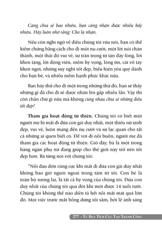 277 - Tư Duy Tích Cực Tạo Thành Công
Càng chia sẻ bao nhiêu, bạn càng nhận được nhiều bấy
nhiêu. Hãy luôn nhớ rằng: Cho là nhận.
Nếu còn nghi ngờ về điều chúng tôi vừa nói, bạn có thể
kiểm chứng bằng cách cho đi một nụ cười, một lời nói chân
thành, một thái độ vui vẻ, sự trân trọng từ tận đáy lòng, lời
khen tặng, lời động viên, niềm hy vọng, lòng tin, cái vỗ tay
khen ngợi, những suy nghĩ tốt đẹp, biểu hiện yêu quý dành
cho bạn bè, và nhiều niềm hạnh phúc khác nữa.
Bạn hãy thử cho đi một trong những thứ đó, bạn sẽ thấy
những gì đã cho đi sẽ được nhân lên gấp nhiều lần. Vậy thì
còn chần chừ gì nữa mà không cùng nhau chia sẻ những điều
tốt đẹp?
Tham gia hoạt động từ thiện. Chúng tôi có biết một
người mẹ bị mất đi đứa con gái duy nhất, một thiếu nữ xinh
đẹp, vui vẻ, luôn mang đến nụ cười và sự lạc quan cho tất
cả những ai quen biết cô. Để vơi đi nỗi buồn, người mẹ đã
tham gia các hoạt động từ thiện. Giờ đây, bà là một trong
hàng ngàn phụ nữ đang giúp cho thế giới này trở nên tốt
đẹp hơn. Bà từng nói với chúng tôi:
“Nỗi đau đớn cùng cực khi mất đi đứa con gái duy nhất
không bao giờ nguôi ngoai trong tâm trí tôi. Con bé là
toàn bộ tương lai, là tất cả hy vọng của chúng tôi. Đứa con
duy nhất của chúng tôi qua đời khi mới được 14 tuổi rưỡi.
Chúng tôi không thể nào diễn tả hết nỗi mất mát quá lớn
đó. Mọi việc trước mắt bỗng dưng tối sầm, bởi lẽ ánh sáng
 