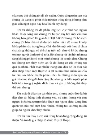 Success Through A Positive Mental Attitude - 278
của cuộc đời chúng tôi đã tắt ngấm. Cuộc sống toàn vẹn mà
chúng tôi đang có phút chốc trở nên trống rỗng. Những cảm
giác vốn ngọt ngào nay hóa thành cay đắng.
Tôi và chồng tôi đã phản ứng tiêu cực như bao người
khác. Cuộc sống của chúng tôi bị bao vây bởi một câu hỏi
không bao giờ có lời giải đáp: TẠI SAO? Chồng tôi bỏ việc,
chúng tôi bán nhà và đi du lịch triền miên để mong khuây
khỏa phần nào trong lòng. Chỉ khi đối mặt với thực tế chua
chát rằng không ai có thể chạy trốn nỗi đau và ký ức, chúng
tôi mới quyết định trở về nhà. Rồi chúng tôi lần hồi nhận ra
rằng không phải chỉ một mình chúng tôi có nỗi đau. Chúng
tôi không tìm thấy niềm an ủi do động cơ của chúng tôi
quá cá nhân. Phải mất nhiều tháng sau, đầu óc tôi mới bắt
đầu chấp nhận một thực tế là tất cả mọi thứ: niềm vui của
trẻ em, sức khỏe, hạnh phúc... đều là những món quà vô
giá mà cuộc sống đã ban tặng cho chúng ta. Mỗi người phải
biết trân trọng ý nghĩa đích thực và giá trị không thể thay
thế của chúng.
Dù mất đi đứa con gái thân yêu, nhưng cuộc đời đã bù
đắp cho tôi bằng tình thương yêu, sự cảm thông với con
người, biết chia sẻ trước khó khăn của người khác. Càng làm
quen với nỗi mất mát bao nhiêu, chúng tôi lại càng muốn
giúp đỡ người khác bấy nhiêu.
Tôi đã tìm thấy niềm vui trong hoạt động cộng đồng, từ
thiện. Và tôi đã gia nhập tổ chức City of Hope.
 