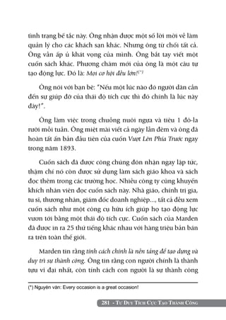 281 - Tư Duy Tích Cực Tạo Thành Công
tình trạng bế tắc này. Ông nhận được một số lời mời về làm
quản lý cho các khách sạn khác. Nhưng ông từ chối tất cả.
Ông vẫn ấp ủ khát vọng của mình. Ông bắt tay viết một
cuốn sách khác. Phương châm mới của ông là một câu tự
tạo động lực. Đó là: Mọi cơ hội đều lớn!(*)
Ông nói với bạn bè: “Nếu một lúc nào đó người dân cần
đến sự giúp đỡ của thái độ tích cực thì đó chính là lúc này
đây!”.
Ông làm việc trong chuồng nuôi ngựa và tiêu 1 đô-la
rưỡi mỗi tuần. Ông miệt mài viết cả ngày lẫn đêm và ông đã
hoàn tất ấn bản đầu tiên của cuốn Vượt Lên Phía Trước ngay
trong năm 1893.
Cuốn sách đã được công chúng đón nhận ngay lập tức,
thậm chí nó còn được sử dụng làm sách giáo khoa và sách
đọc thêm trong các trường học. Nhiều công ty cũng khuyến
khích nhân viên đọc cuốn sách này. Nhà giáo, chính trị gia,
tu sĩ, thương nhân, giám đốc doanh nghiệp..., tất cả đều xem
cuốn sách như một công cụ hữu ích giúp họ tạo động lực
vươn tới bằng một thái độ tích cực. Cuốn sách của Marden
đã được in ra 25 thứ tiếng khác nhau với hàng triệu bản bán
ra trên toàn thế giới.
Marden tin rằng tính cách chính là nền tảng để tạo dựng và
duy trì sự thành công. Ông tin rằng con người chính là thành
tựu vĩ đại nhất, còn tính cách con người là sự thành công
(*) Nguyên văn: Every occasion is a great occasion!	
 